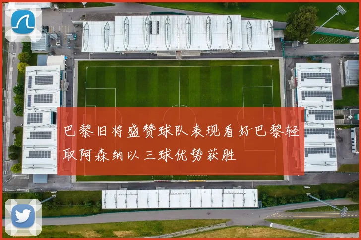 巴黎旧将盛赞球队表现看好巴黎轻取阿森纳以三球优势获胜