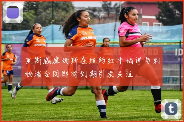 里斯威廉姆斯在纽约红牛试训与利物浦合同即将到期引发关注