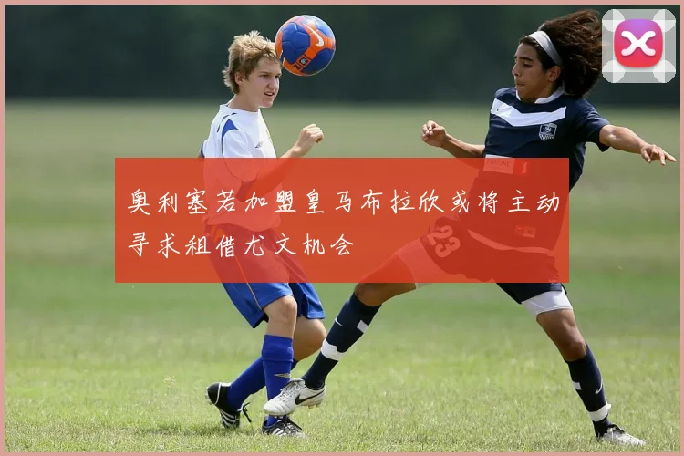 奥利塞若加盟皇马布拉欣或将主动寻求租借尤文机会