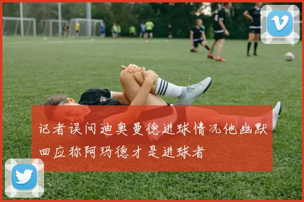 记者误问迪奥曼德进球情况他幽默回应称阿玛德才是进球者