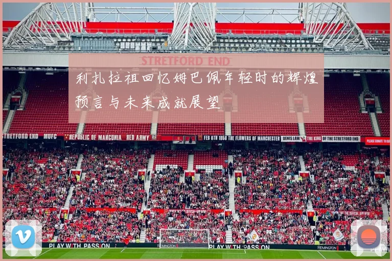 利扎拉祖回忆姆巴佩年轻时的辉煌预言与未来成就展望