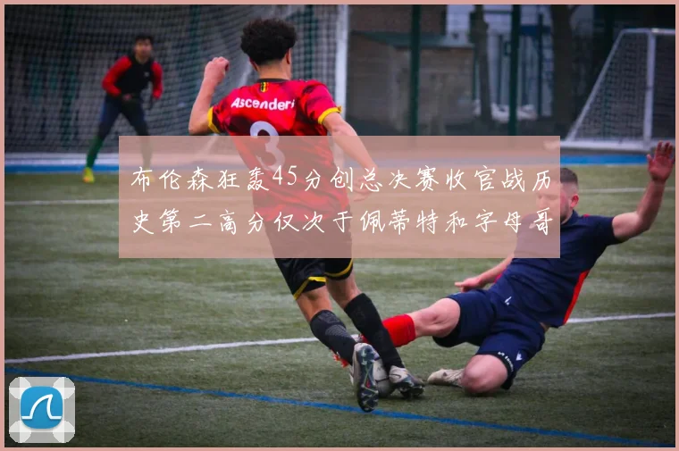 布伦森狂轰45分创总决赛收官战历史第二高分仅次于佩蒂特和字母哥