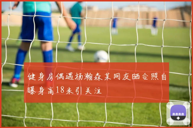 健身房偶遇杨瀚森某网友晒合照自曝身高18米引关注