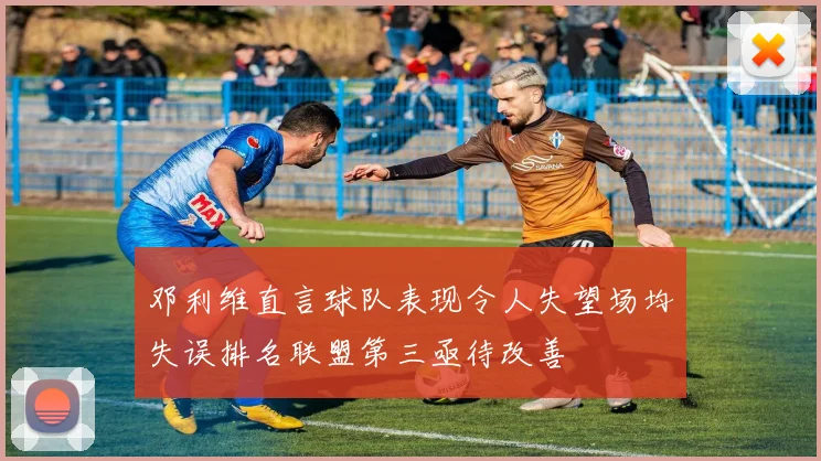 邓利维直言球队表现令人失望场均失误排名联盟第三亟待改善