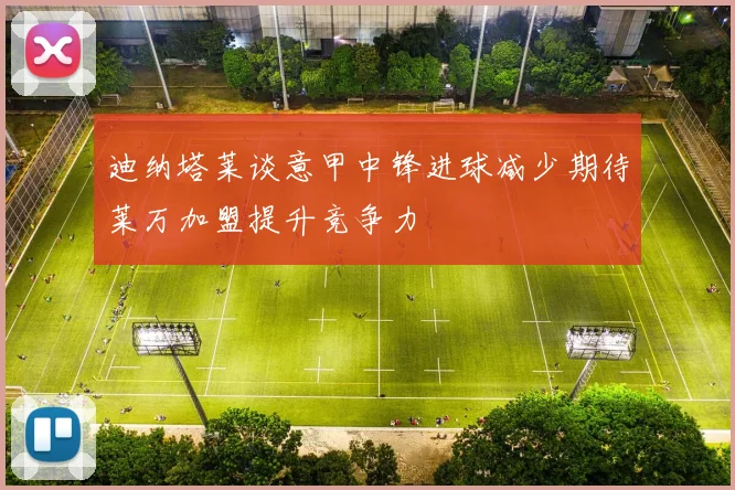 迪纳塔莱谈意甲中锋进球减少期待莱万加盟提升竞争力
