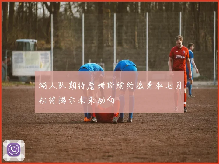 湖人队期待詹姆斯续约选秀和七月初将揭示未来动向